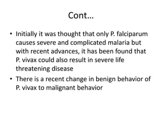 Cont…
• Initially it was thought that only P. falciparum
causes severe and complicated malaria but
with recent advances, it has been found that
P. vivax could also result in severe life
threatening disease
• There is a recent change in benign behavior of
P. vivax to malignant behavior
 