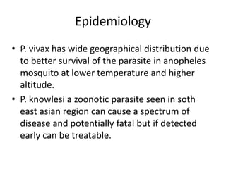 Epidemiology
• P. vivax has wide geographical distribution due
to better survival of the parasite in anopheles
mosquito at lower temperature and higher
altitude.
• P. knowlesi a zoonotic parasite seen in soth
east asian region can cause a spectrum of
disease and potentially fatal but if detected
early can be treatable.
 