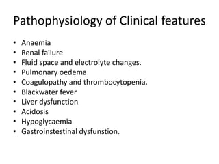 Pathophysiology of Clinical features
• Anaemia
• Renal failure
• Fluid space and electrolyte changes.
• Pulmonary oedema
• Coagulopathy and thrombocytopenia.
• Blackwater fever
• Liver dysfunction
• Acidosis
• Hypoglycaemia
• Gastroinstestinal dysfunstion.
 