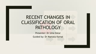 RECENT CHANGES IN
CLASSIFICATION OF ORAL
PATHOLOGY
Presenter: Dr Uma Datar
Guided by: Dr Mamata Kamat
 
