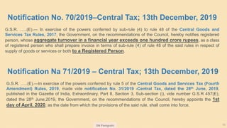 SN Panigrahi 10
Notification No. 70/2019–Central Tax; 13th December, 2019
G.S.R. …..(E).— In exercise of the powers conferred by sub-rule (4) to rule 48 of the Central Goods and
Services Tax Rules, 2017, the Government, on the recommendations of the Council, hereby notifies registered
person, whose aggregate turnover in a financial year exceeds one hundred crore rupees, as a class
of registered person who shall prepare invoice in terms of sub-rule (4) of rule 48 of the said rules in respect of
supply of goods or services or both to a Registered Person.
Notification Na 71/2019 – Central Tax; 13th December, 2019
G.S.R. …..(E).—In exercise of the powers conferred by rule 5 of the Central Goods and Services Tax (Fourth
Amendment) Rules, 2019, made vide notification No. 31/2019 -Central Tax, dated the 28th June, 2019,
published in the Gazette of India, Extraordinary, Part II, Section 3, Sub-section (i), vide number G.S.R 457(E),
dated the 28th June,2019, the Government, on the recommendations of the Council, hereby appoints the 1st
day of April, 2020, as the date from which the provisions of the said rule, shall come into force.
 