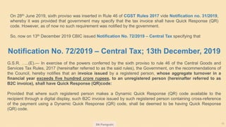 SN Panigrahi 11
Notification No. 72/2019 – Central Tax; 13th December, 2019
G.S.R. …..(E).— In exercise of the powers conferred by the sixth proviso to rule 46 of the Central Goods and
Services Tax Rules, 2017 (hereinafter referred to as the said rules), the Government, on the recommendations of
the Council, hereby notifies that an invoice issued by a registered person, whose aggregate turnover in a
financial year exceeds five hundred crore rupees, to an unregistered person (hereinafter referred to as
B2C invoice), shall have Quick Response (QR)code:
Provided that where such registered person makes a Dynamic Quick Response (QR) code available to the
recipient through a digital display, such B2C invoice issued by such registered person containing cross-reference
of the payment using a Dynamic Quick Response (QR) code, shall be deemed to be having Quick Response
(QR) code.
On 28th June 2019, sixth proviso was inserted in Rule 46 of CGST Rules 2017 vide Notification no. 31/2019,
whereby it was provided that government may specify that the tax invoice shall have Quick Response (QR)
code. However, as of now no such requirement was notified by the government.
So, now on 13th December 2019 CBIC issued Notification No. 72/2019 – Central Tax specifying that
 