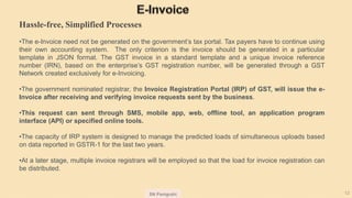 SN Panigrahi 12
Hassle-free, Simplified Processes
•The e-Invoice need not be generated on the government’s tax portal. Tax payers have to continue using
their own accounting system. The only criterion is the invoice should be generated in a particular
template in JSON format. The GST invoice in a standard template and a unique invoice reference
number (IRN), based on the enterprise’s GST registration number, will be generated through a GST
Network created exclusively for e-Invoicing.
•The government nominated registrar, the Invoice Registration Portal (IRP) of GST, will issue the e-
Invoice after receiving and verifying invoice requests sent by the business.
•This request can sent through SMS, mobile app, web, offline tool, an application program
interface (API) or specified online tools.
•The capacity of IRP system is designed to manage the predicted loads of simultaneous uploads based
on data reported in GSTR-1 for the last two years.
•At a later stage, multiple invoice registrars will be employed so that the load for invoice registration can
be distributed.
 