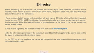SN Panigrahi 13
•While requesting for an e-Invoice, the supplier has also to report other important documents to the
registrar, which include supplier’s invoice and credit notes, recipient’s debit note, and any other legal
document relevant to the transaction.
•The e-Invoice, digitally signed by the registrar, will also have a QR code, which will contain important
details, such as GSTIN (GST Identification Number) of both seller and buyer, invoice date and number,
line item number, HSN (Harmonized System of Nomenclature) of the items in the invoice as per their
values, among others.
•The e-Invoice signed by the IRP can also be used by GST / E-Way bill system.
•After the e-Invoice is generated by the registrar, it is sent back to the supplier and a copy is also sent to
the buyer in whose name the invoice is made.
•In the GST portal, the supplier’s tax invoice will be updated and also reflected in the newly proposed
return formats proposed.
 