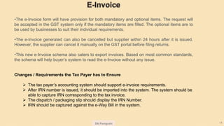 SN Panigrahi 14
•The e-Invoice form will have provision for both mandatory and optional items. The request will
be accepted in the GST system only if the mandatory items are filled. The optional items are to
be used by businesses to suit their individual requirements.
•The e-Invoice generated can also be cancelled but supplier within 24 hours after it is issued.
However, the supplier can cancel it manually on the GST portal before filing returns.
•This new e-Invoice schema also caters to export invoices. Based on most common standards,
the schema will help buyer’s system to read the e-Invoice without any issue.
Changes / Requirements the Tax Payer has to Ensure
 The tax payer’s accounting system should support e-invoice requirements.
 After IRN number is issued, it should be imported into the system. The system should be
able to capture IRN corresponding to the tax invoice.
 The dispatch / packaging slip should display the IRN Number.
 IRN should be captured against the e-Way Bill in the system.
 