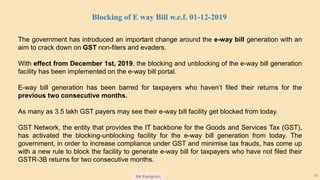 SN Panigrahi 16
The government has introduced an important change around the e-way bill generation with an
aim to crack down on GST non-filers and evaders.
With effect from December 1st, 2019, the blocking and unblocking of the e-way bill generation
facility has been implemented on the e-way bill portal.
E-way bill generation has been barred for taxpayers who haven’t filed their returns for the
previous two consecutive months.
As many as 3.5 lakh GST payers may see their e-way bill facility get blocked from today.
GST Network, the entity that provides the IT backbone for the Goods and Services Tax (GST),
has activated the blocking-unblocking facility for the e-way bill generation from today. The
government, in order to increase compliance under GST and minimise tax frauds, has come up
with a new rule to block the facility to generate e-way bill for taxpayers who have not filed their
GSTR-3B returns for two consecutive months.
Blocking of E way Bill w.e.f. 01-12-2019
 