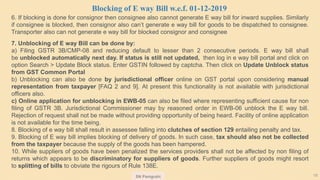 SN Panigrahi 18
6. If blocking is done for consignor then consignee also cannot generate E way bill for inward supplies. Similarly
if consignee is blocked, then consignor also can’t generate e way bill for goods to be dispatched to consignee.
Transporter also can not generate e way bill for blocked consignor and consignee
7. Unblocking of E way Bill can be done by:
a) Filing GSTR 3B/CMP-08 and reducing default to lesser than 2 consecutive periods. E way bill shall
be unblocked automatically next day. If status is still not updated, then log in e way bill portal and click on
option Search > Update Block status. Enter GSTIN followed by captcha. Then click on Update Unblock status
from GST Common Portal
b) Unblocking can also be done by jurisdictional officer online on GST portal upon considering manual
representation from taxpayer [FAQ 2 and 9]. At present this functionality is not available with jurisdictional
officers also.
c) Online application for unblocking in EWB-05 can also be filed where representing sufficient cause for non
filing of GSTR 3B. Jurisdictional Commissioner may by reasoned order in EWB-06 unblock the E way bill.
Rejection of request shall not be made without providing opportunity of being heard. Facility of online application
is not available for the time being.
8. Blocking of e way bill shall result in assessee falling into clutches of section 129 entailing penalty and tax.
9. Blocking of E way bill implies blocking of delivery of goods. In such case, tax should also not be collected
from the taxpayer because the supply of the goods has been hampered.
10. While suppliers of goods have been penalized the services providers shall not be affected by non filing of
returns which appears to be discriminatory for suppliers of goods. Further suppliers of goods might resort
to splitting of bills to obviate the rigours of Rule 138E.
Blocking of E way Bill w.e.f. 01-12-2019
 