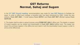 SN Panigrahi 20
In the 31st GST Council meeting, recommendation was made for new GST Returns to facilitate tax
payer. In order to effect such change, a transition plan has been introduced by CBIC. Under the new
scheme, Form GST ANX – 1 shall replace Form GSTR-1 and Form GST RET -01shall replace Form
GSTR-3B.
2. The dealer shall be able to upload invoices using FORM GST ANX-1 offline tool. The details in respect
of inward supplies can be viewed and downloaded in Form GST ANX-2 (offline tool). The dealer can
import the purchase register in the offline tool and match it with the downloaded inward supply in order to
arrive at the differences.
 