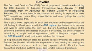 SN Panigrahi 4
The Good and Services Tax (GST) Council proposes to introduce e-Invoicing
for B2B (business to business transactions) from January 1, 2020
(Mandatory from 1st April’2020 for Certain Category of Registered
Persons. With its user-friendly mechanisms, e-Invoicing is expected to make
GST compliance, return filing, reconciliation and also, getting tax credits
simpler and trouble-free.
This is good news, especially for small and medium size businesses which are
still finding it difficult to cope with the GST regime. Applicable for those also,
who want to come under the GST fold, but are hesitating because of the
perceived difficulties and hassles involved. For starters, the entire process of
e-Invoicing is simple and straightforward, with multi-layered support from
the GST Council to small businesses to follow the process.
To help small and medium sized tax payers adopt e-Invoicing, the Goods and
Service Tax Network (GSTN) has empanelled a few leading accounting and
billing software products, such as Logo Vyapari, which offers the basic
accounting and billing systems free of cost to GST registered taxpayers.
 