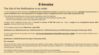 6
The Gist of the Notifications is as under:
1.A new sub-rule has been inserted to mandate issuance of electronic invoices by registered persons having an aggregate annual turnover in
excess of INR100 crores. The requirement is for supplies made to a Registered Person only ie B2B Transactions only
2.The aforementioned electronic invoice should mandatorily contain the following:
•Particulars as contained in Form GST INV-01 after obtaining Invoice Reference Number (IRN)
•The tax invoice shall also contain Quick Response (QR) code
3.Further, where registered persons have a turnover in excess of INR 500 crore and make a supply to an unregistered person (B2C
supplies), invoices shall contain the QR code
4.The changes shall come into effect from 1 April 2020
Notification nos. 68/2019-Central Tax, 70/2019-Central Tax, 71/2019-Central tax and 72/2019-Central Tax dated 13 December 2019]
It may be noted that for the purpose of e-invoice, Ten Invoice Registration Portal (IRP) have been notified. The same shall be effective from 1
January 2020.
[Notification no 69/2019-Central Tax dated 13 December 2019]
Our comments
During the last few months, there were several news articles on this subject. Vide the above notifications, the Government has shown its intent to
implement e-invoicing from the coming financial year. Also, ten IRPs have been notified from 1 Jan 2020 itself, which means the industry can initiate
e-invoicing from 1 Jan 2020.
The industry should now gear up and use the voluntary three-month e-invoice generation
period effective 1 January 2020 and identify challenges/suggestions which can be represented before the Government.
 