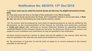 SN Panigrahi 7
1. (1) These rules may be called the Central Goods and Services Tax (Eighth Amendment) Rules,
2019.
(2) They shall come into force on the date of their publication in the Official Gazette.
2. In the Central Goods and Services Tax Rules, 2017 (hereinafter referred to as the said rules), in Rule
48, after sub-rule (3), the following sub-rules shall be inserted, namely:-
“(4) The invoice shall be prepared by such class of registered persons as may be notified by the
Government, on the recommendations of the Council, by including such particulars contained
in FORM GST INV-01 after obtaining an Invoice Reference Number by uploading information
contained therein on the Common Goods and Services Tax Electronic Portal in such manner and
subject to such conditions and restrictions as may be specified in the notification.
(5) Every invoice issued by a person to whom sub-rule (4) applies in any manner other than the
manner specified in the said sub-rule shall not be treated as an invoice.
(6) The provisions of sub-rule (1) and (2) shall not apply to an invoice prepared in the manner
specified in sub-rule (4).”.
Notification No. 68/2019; 13th Dec’2019
 