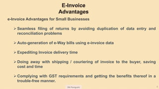SN Panigrahi 8
e-Invoice Advantages for Small Businesses
Seamless filing of returns by avoiding duplication of data entry and
reconciliation problems
Auto-generation of e-Way bills using e-invoice data
Expediting Invoice delivery time
Doing away with shipping / couriering of invoice to the buyer, saving
cost and time
Complying with GST requirements and getting the benefits thereof in a
trouble-free manner.
 