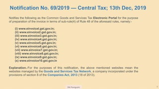 SN Panigrahi 9
Notification No. 69/2019 — Central Tax; 13th Dec, 2019
Notifies the following as the Common Goods and Services Tax Electronic Portal for the purpose
of preparation of the invoice in terms of sub-rule(4) of Rule 48 of the aforesaid rules, namely:-
(i) www.einvoicel.gst.gov.in;
(ii) www.einvoice2.gst.gov.in;
(iii) www.einvoice3.gst.gov.in;
(iv) www.einvoice4.gst.gov.in;
(v) www.einvoice5.gst.gov.in;
(vi) www.einvoice6.gst.gov.in;
(vii) www.einvoice7.gst.gov.in;
(viii) www.einvoice8.gst.gov.in;
(ix) www.einvoice9.gst.gov.in;
(x) www.einvoice10.gst.gov.in
Explanation.-For the purposes of this notification, the above mentioned websites mean the
websites managed by the Goods and Services Tax Network, a company incorporated under the
provisions of section 8 of the Companies Act, 2013 (18 of 2013).
 