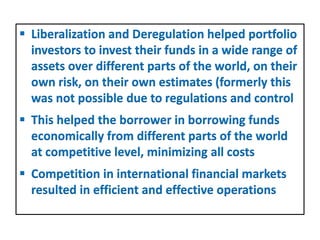  Liberalization and Deregulation helped portfolio
investors to invest their funds in a wide range of
assets over different parts of the world, on their
own risk, on their own estimates (formerly this
was not possible due to regulations and control
 This helped the borrower in borrowing funds
economically from different parts of the world
at competitive level, minimizing all costs
 Competition in international financial markets
resulted in efficient and effective operations
 