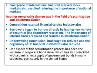  Emergence of international financial markets stock
markets etc., resulted reducing the importance of national
markets
Another remarkable change was in the field of securitization
and disintermediation
 Competition resulted financial service industry also
 Borrowers began to borrow directly by issuing new variety
of securities like depository receipt etc. The importance of
intermediaries reduced and resulted in disintermediation
 Underwriting commission, brokerage etc reduced and the
hegemony of US financial institutions also reduced
 One aspect of this securitization process has been the
increase in corporate bond issue, which has also coincided
with a diminishing supply of government bonds in many
countries, particularly in the United States
 