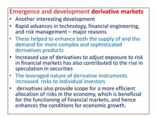 Emergence and development derivative markets
• Another interesting development
• Rapid advances in technology, financial engineering,
and risk management – major reasons
• These helped to enhance both the supply of and the
demand for more complex and sophisticated
derivatives products
• Increased use of derivatives to adjust exposure to risk
in financial markets has also contributed to the rise in
speculation in securities
• The leveraged nature of derivative instruments
increased risks to individual investors
• derivatives also provide scope for a more efficient
allocation of risks in the economy, which is beneficial
for the functioning of financial markets, and hence
enhances the conditions for economic growth.
 