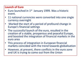 Launch of Euro
• Euro launched in 1st January 1999. Was a historic
event.
• 11 national currencies were converted into one single
currency overnight
• Marked the start of a period of profound change in
Europe's financial settings
• The successful launch of the euro, resulted in the
creation of a stable, prosperous and peaceful Europe,
and boosted the integration of financial markets in the
euro area
• This process of integration in European financial
markets coincided with the trend towards globalisation
• However, at present, there conflicts in the euro zone
and UK is trying to come out from the Union
 