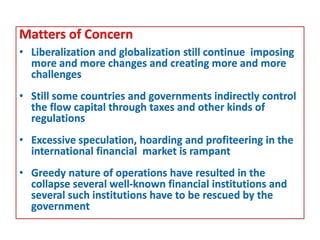 Matters of Concern
• Liberalization and globalization still continue imposing
more and more changes and creating more and more
challenges
• Still some countries and governments indirectly control
the flow capital through taxes and other kinds of
regulations
• Excessive speculation, hoarding and profiteering in the
international financial market is rampant
• Greedy nature of operations have resulted in the
collapse several well-known financial institutions and
several such institutions have to be rescued by the
government
 
