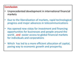 Conclusion
• Unprecedented development in international financial
markets
• Due to the liberalization of markets, rapid technological
progress and major advances in telecommunications
• Has opened new vistas for investment and financing
opportunities for businesses and people around the
world , and easier access to global financial markets
for individuals and corporations
• Which has led to a more efficient allocation of capital,
paving way to economic growth and prosperity.
 