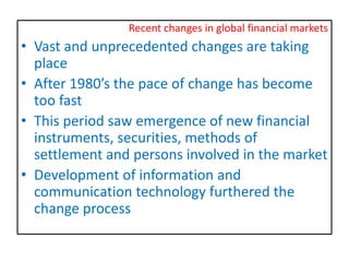 Recent changes in global financial markets
• Vast and unprecedented changes are taking
place
• After 1980’s the pace of change has become
too fast
• This period saw emergence of new financial
instruments, securities, methods of
settlement and persons involved in the market
• Development of information and
communication technology furthered the
change process
 