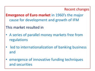 Recent changes
Emergence of Euro market in 1960’s the major
cause for development and growth of IFM
This market resulted in
• A series of parallel money markets free from
regulations
• led to internationalization of banking business
and
• emergence of innovative funding techniques
and securities
 