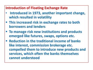 Introduction of Floating Exchange Rate
• Introduced in 1973, another important change,
which resulted in volatility
 This increased risk in exchange rates to both
borrowers and lenders
 To manage risk new institutions and products
emerged like futures, swaps, options etc.
 Reduction in the traditional income of banks
like interest, commission brokerage etc.
compelled them to introduce new products and
services, which often the banks themselves
cannot understood
 