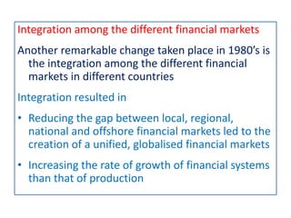 Integration among the different financial markets
Another remarkable change taken place in 1980’s is
the integration among the different financial
markets in different countries
Integration resulted in
• Reducing the gap between local, regional,
national and offshore financial markets led to the
creation of a unified, globalised financial markets
• Increasing the rate of growth of financial systems
than that of production
 