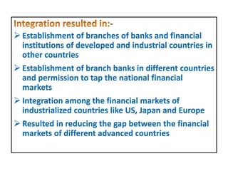  Establishment of branches of banks and financial
institutions of developed and industrial countries in
other countries
 Establishment of branch banks in different countries
and permission to tap the national financial
markets
 Integration among the financial markets of
industrialized countries like US, Japan and Europe
 Resulted in reducing the gap between the financial
markets of different advanced countries
 