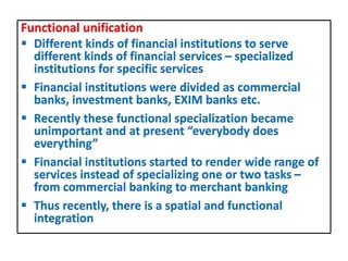 Functional unification
 Different kinds of financial institutions to serve
different kinds of financial services – specialized
institutions for specific services
 Financial institutions were divided as commercial
banks, investment banks, EXIM banks etc.
 Recently these functional specialization became
unimportant and at present “everybody does
everything”
 Financial institutions started to render wide range of
services instead of specializing one or two tasks –
from commercial banking to merchant banking
 Thus recently, there is a spatial and functional
integration
 