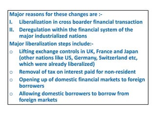 Major reasons for these changes are :-
I. Liberalization in cross boarder financial transaction
II. Deregulation within the financial system of the
major industrialized nations
Major liberalization steps include:-
o Lifting exchange controls in UK, France and Japan
(other nations like US, Germany, Switzerland etc,
which were already liberalized)
o Removal of tax on interest paid for non-resident
o Opening up of domestic financial markets to foreign
borrowers
o Allowing domestic borrowers to borrow from
foreign markets
 