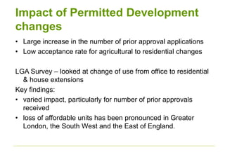 Impact of Permitted Development
changes
• Large increase in the number of prior approval applications
• Low acceptance rate for agricultural to residential changes
LGA Survey – looked at change of use from office to residential
& house extensions
Key findings:
• varied impact, particularly for number of prior approvals
received
• loss of affordable units has been pronounced in Greater
London, the South West and the East of England.
 