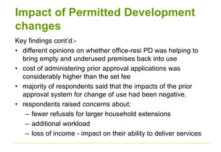Impact of Permitted Development
changes
Key findings cont’d:-
• different opinions on whether office-resi PD was helping to
bring empty and underused premises back into use
• cost of administering prior approval applications was
considerably higher than the set fee
• majority of respondents said that the impacts of the prior
approval system for change of use had been negative.
• respondents raised concerns about:
– fewer refusals for larger household extensions
– additional workload
– loss of income - impact on their ability to deliver services
 