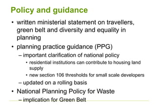 Policy and guidance
• written ministerial statement on travellers,
green belt and diversity and equality in
planning
• planning practice guidance (PPG)
– important clarification of national policy
• residential institutions can contribute to housing land
supply
• new section 106 thresholds for small scale developers
– updated on a rolling basis
• National Planning Policy for Waste
– implication for Green Belt
 