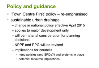 Policy and guidance
• ‘Town Centre First’ policy – re-emphasised
• sustainable urban drainage
– change in national policy effective April 2015
– applies to major development only
– will be material consideration for planning
decisions
– NPPF and PPG will be revised
– implications for councils
• need policies (and SPDs?) and systems in place
• potential resource implications
 