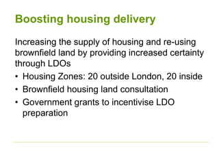 Boosting housing delivery
Increasing the supply of housing and re-using
brownfield land by providing increased certainty
through LDOs
• Housing Zones: 20 outside London, 20 inside
• Brownfield housing land consultation
• Government grants to incentivise LDO
preparation
 