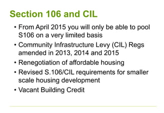 Section 106 and CIL
• From April 2015 you will only be able to pool
S106 on a very limited basis
• Community Infrastructure Levy (CIL) Regs
amended in 2013, 2014 and 2015
• Renegotiation of affordable housing
• Revised S.106/CIL requirements for smaller
scale housing development
• Vacant Building Credit
 