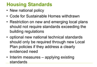 Housing Standards
• New national policy
• Code for Sustainable Homes withdrawn
• Restriction on new and emerging local plans
should not require standards exceeding the
building regulations
• optional new national technical standards
should only be required through new Local
Plan policies if they address a clearly
evidenced need
• Interim measures – applying existing
standards
 