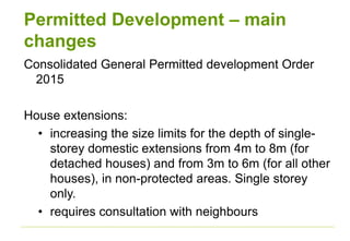 Permitted Development – main
changes
Consolidated General Permitted development Order
2015
House extensions:
• increasing the size limits for the depth of single-
storey domestic extensions from 4m to 8m (for
detached houses) and from 3m to 6m (for all other
houses), in non-protected areas. Single storey
only.
• requires consultation with neighbours
 