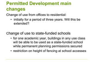 Permitted Development main
changes
Change of use from offices to residential:
• initially for a period of three years. Will this be
extended?
Change of use to state-funded schools
• for one academic year, buildings in any use class
will be able to be used as a state-funded school
while permanent planning permissions secured
• restriction on height of fencing at school accesses
 