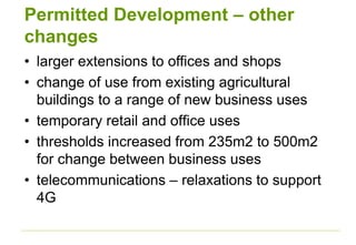 Permitted Development – other
changes
• larger extensions to offices and shops
• change of use from existing agricultural
buildings to a range of new business uses
• temporary retail and office uses
• thresholds increased from 235m2 to 500m2
for change between business uses
• telecommunications – relaxations to support
4G
 