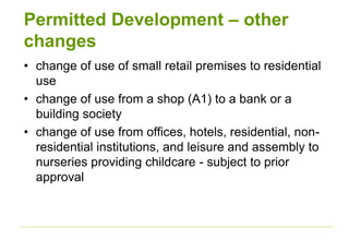 Permitted Development – other
changes
• change of use of small retail premises to residential
use
• change of use from a shop (A1) to a bank or a
building society
• change of use from offices, hotels, residential, non-
residential institutions, and leisure and assembly to
nurseries providing childcare - subject to prior
approval
 