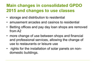 Main changes in consolidated GPDO
2015 and changes to use classes
• storage and distribution to residential
• amusement arcades and casinos to residential
• Betting offices and pay day loan shops are removed
from A2
• more change of use between shops and financial
and professional services, allowing the change of
use to restaurants or leisure use
• rights for the installation of solar panels on non-
domestic buildings.
 