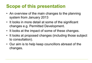 Scope of this presentation
• An overview of the main changes to the planning
system from January 2013
• It looks in more detail at some of the significant
changes e.g. Permitted Development.
• It looks at the impact of some of these changes.
• It looks at proposed changes (including those subject
to consultation).
• Our aim is to help keep councillors abreast of the
changes.
 
