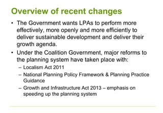 Overview of recent changes
• The Government wants LPAs to perform more
effectively, more openly and more efficiently to
deliver sustainable development and deliver their
growth agenda.
• Under the Coalition Government, major reforms to
the planning system have taken place with:
– Localism Act 2011
– National Planning Policy Framework & Planning Practice
Guidance
– Growth and Infrastructure Act 2013 – emphasis on
speeding up the planning system
 