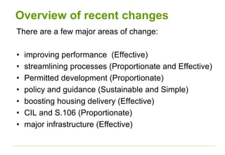 Overview of recent changes
There are a few major areas of change:
• improving performance (Effective)
• streamlining processes (Proportionate and Effective)
• Permitted development (Proportionate)
• policy and guidance (Sustainable and Simple)
• boosting housing delivery (Effective)
• CIL and S.106 (Proportionate)
• major infrastructure (Effective)
 