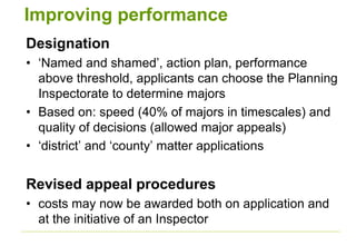 Improving performance
Designation
• ‘Named and shamed’, action plan, performance
above threshold, applicants can choose the Planning
Inspectorate to determine majors
• Based on: speed (40% of majors in timescales) and
quality of decisions (allowed major appeals)
• ‘district’ and ‘county’ matter applications
Revised appeal procedures
• costs may now be awarded both on application and
at the initiative of an Inspector
 