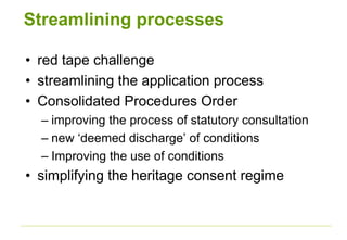 Streamlining processes
• red tape challenge
• streamlining the application process
• Consolidated Procedures Order
– improving the process of statutory consultation
– new ‘deemed discharge’ of conditions
– Improving the use of conditions
• simplifying the heritage consent regime
 