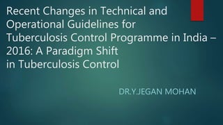 Recent Changes in Technical and
Operational Guidelines for
Tuberculosis Control Programme in India –
2016: A Paradigm Shift
in Tuberculosis Control
DR.Y.JEGAN MOHAN
 