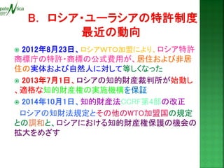  2012年8月23日、ロシアＷＴＯ加盟により、ロシア特許 商標庁の特許・商標の公式費用が、居住および非居 住の実体および自然人に対して等しくなった 
 2013年7月1日、ロシアの知的財産裁判所が始動し 、適格な知的財産権の実施機構を保証 
 2014年10月1日、知的財産法CCRF第4部の改正 
ロシアの知財法規定とその他のWTO加盟国の規定 との調和と、ロシアにおける知的財産権保護の機会の 拡大をめざす 
 