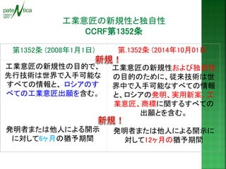 工業意匠の新規性と独自性 
CCRF第1352条 
第1352条 (2008年1月1日) 
第.1352条 (2014年10月01日) 
工業意匠の新規性の目的で、 先行技術は世界で入手可能な すべての情報と、 ロシアのす べての工業意匠出願を含む。 
発明者または他人による開示 に対して6ヶ月の猶予期間 
工業意匠の新規性および独自性 の目的のために、従来技術は世 界中で入手可能なすべての情報 と、ロシアの発明、実用新案、工 業意匠、商標に関するすべての 出願とを含む。 
発明者または他人による開示に 対して12ヶ月の猶予期間  